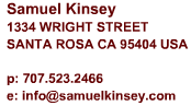 Samuel Kinsey
1334 Wright Street 
Santa Rosa CA 95404

Phone: 707-290-2561
Email: info@samuelkinsey.com 
